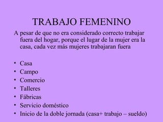 TRABAJO FEMENINO
A pesar de que no era considerado correcto trabajar
fuera del hogar, porque el lugar de la mujer era la
casa, cada vez más mujeres trabajaran fuera
• Casa
• Campo
• Comercio
• Talleres
• Fábricas
• Servicio doméstico
• Inicio de la doble jornada (casa+ trabajo – sueldo)
 