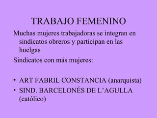 TRABAJO FEMENINO
Muchas mujeres trabajadoras se integran en
sindicatos obreros y participan en las
huelgas
Sindicatos con más mujeres:
• ART FABRIL CONSTANCIA (anarquista)
• SIND. BARCELONÉS DE L’AGULLA
(católico)
 