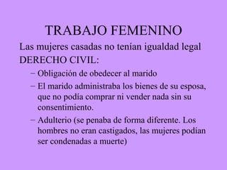 TRABAJO FEMENINO
Las mujeres casadas no tenían igualdad legal
DERECHO CIVIL:
– Obligación de obedecer al marido
– El marido administraba los bienes de su esposa,
que no podía comprar ni vender nada sin su
consentimiento.
– Adulterio (se penaba de forma diferente. Los
hombres no eran castigados, las mujeres podían
ser condenadas a muerte)
 