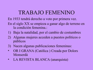 TRABAJO FEMENINO
En 1933 tendrá derecho a voto por primera vez.
En el siglo XX se empieza a ganar algo de terreno en
la condición femenina.:
1) Baja la natalidad, por el cambio de costumbres
2) Algunas mujeres acceden a puestos políticos o
públicos
3) Nacen algunas publicaciones femeninas:
• OR I GRANA (Católica ) Creada por Dolors
Monserdà
• LA REVISTA BLANCA (anarquista)
 
