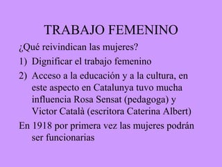 TRABAJO FEMENINO
¿Qué reivindican las mujeres?
1) Dignificar el trabajo femenino
2) Acceso a la educación y a la cultura, en
este aspecto en Catalunya tuvo mucha
influencia Rosa Sensat (pedagoga) y
Victor Català (escritora Caterina Albert)
En 1918 por primera vez las mujeres podrán
ser funcionarias
 