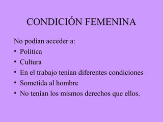 CONDICIÓN FEMENINA
No podían acceder a:
• Política
• Cultura
• En el trabajo tenían diferentes condiciones
• Sometida al hombre
• No tenían los mismos derechos que ellos.
 