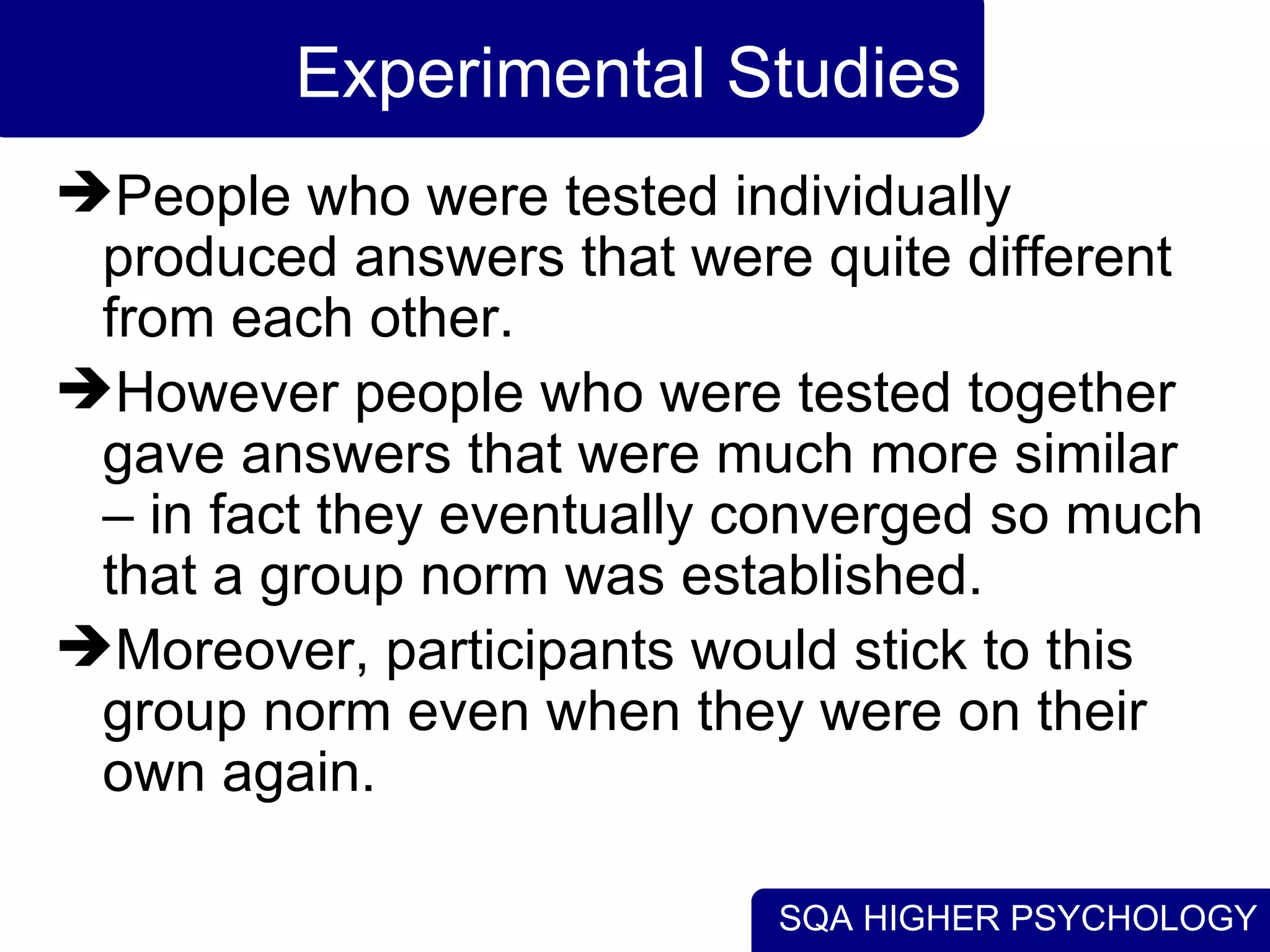 Experimental Studies People who were tested individually produced answers that were quite different from each other.  However people who were tested together gave answers that were much more similar – in fact they eventually converged so much that a group norm was established.  Moreover, participants would stick to this group norm even when they were on their own again.  