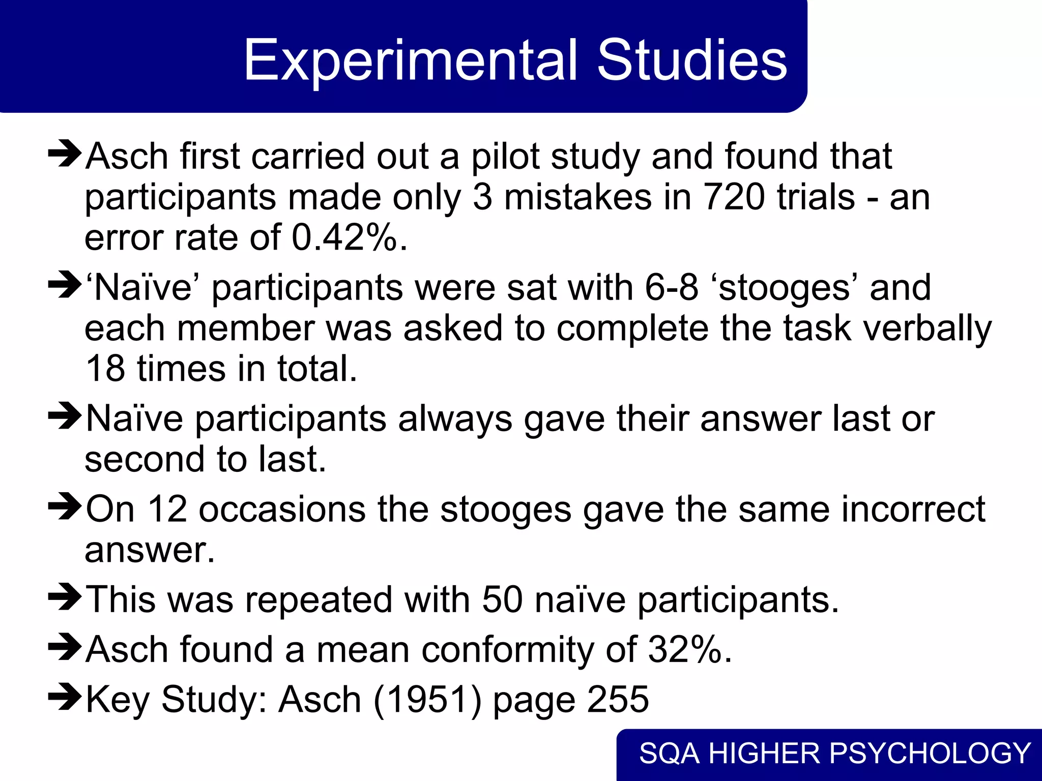 Experimental Studies Asch first carried out a pilot study and found that participants made only 3 mistakes in 720 trials - an error rate of 0.42%. ‘ Naïve’ participants were sat with 6-8 ‘stooges’ and each member was asked to complete the task verbally 18 times in total. Naïve participants always gave their answer last or second to last. On 12 occasions the stooges gave the same incorrect answer. This was repeated with 50 naïve participants. Asch found a mean conformity of 32%. Key Study: Asch (1951) page 255 