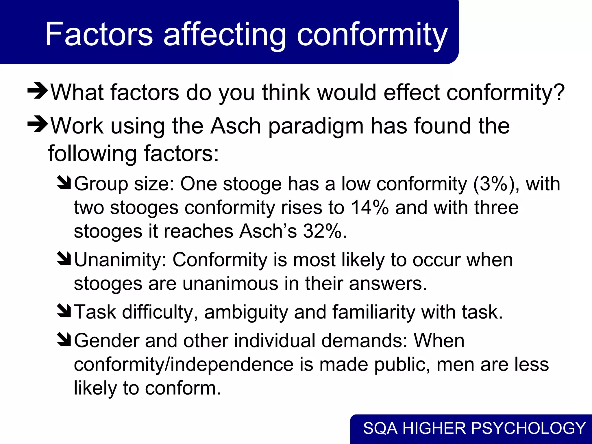 Factors affecting conformity What factors do you think would effect conformity? Work using the Asch paradigm has found the following factors: Group size: One stooge has a low conformity (3%), with two stooges conformity rises to 14% and with three stooges it reaches Asch’s 32%. Unanimity: Conformity is most likely to occur when stooges are unanimous in their answers. Task difficulty, ambiguity and familiarity with task. Gender and other individual demands: When conformity/independence is made public, men are less likely to conform. 