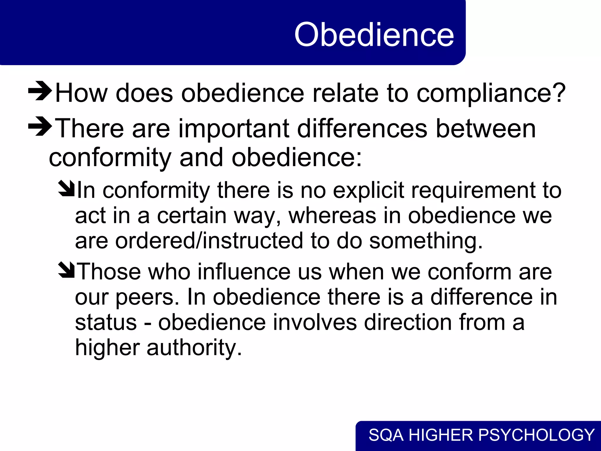 Obedience How does obedience relate to compliance? There are important differences between conformity and obedience: In conformity there is no explicit requirement to act in a certain way, whereas in obedience we are ordered/instructed to do something. Those who influence us when we conform are our peers. In obedience there is a difference in status - obedience involves direction from a higher authority. 