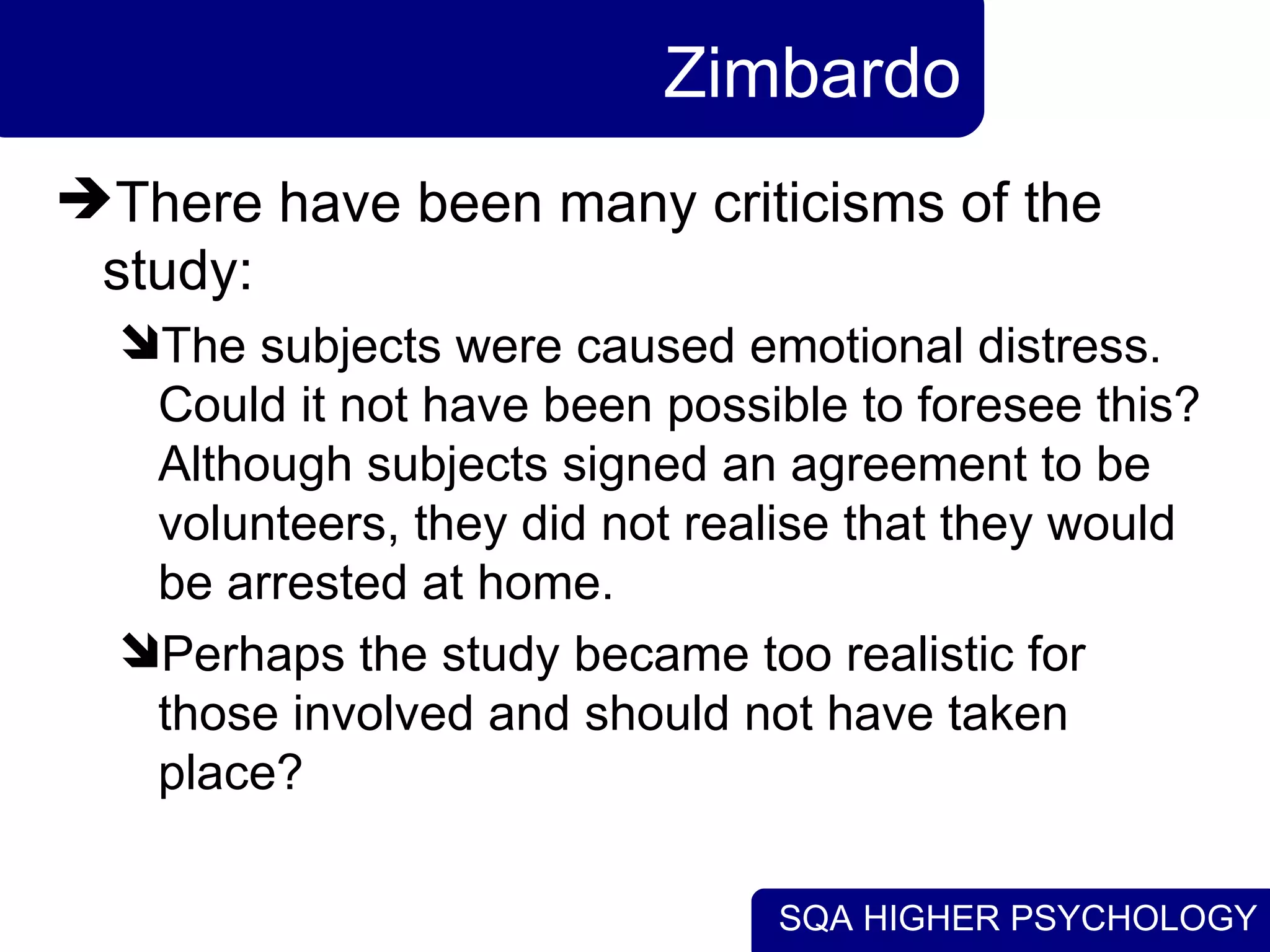Zimbardo There have been many criticisms of the study:  The subjects were caused emotional distress. Could it not have been possible to foresee this? Although subjects signed an agreement to be volunteers, they did not realise that they would be arrested at home. Perhaps the study became too realistic for those involved and should not have taken place?  