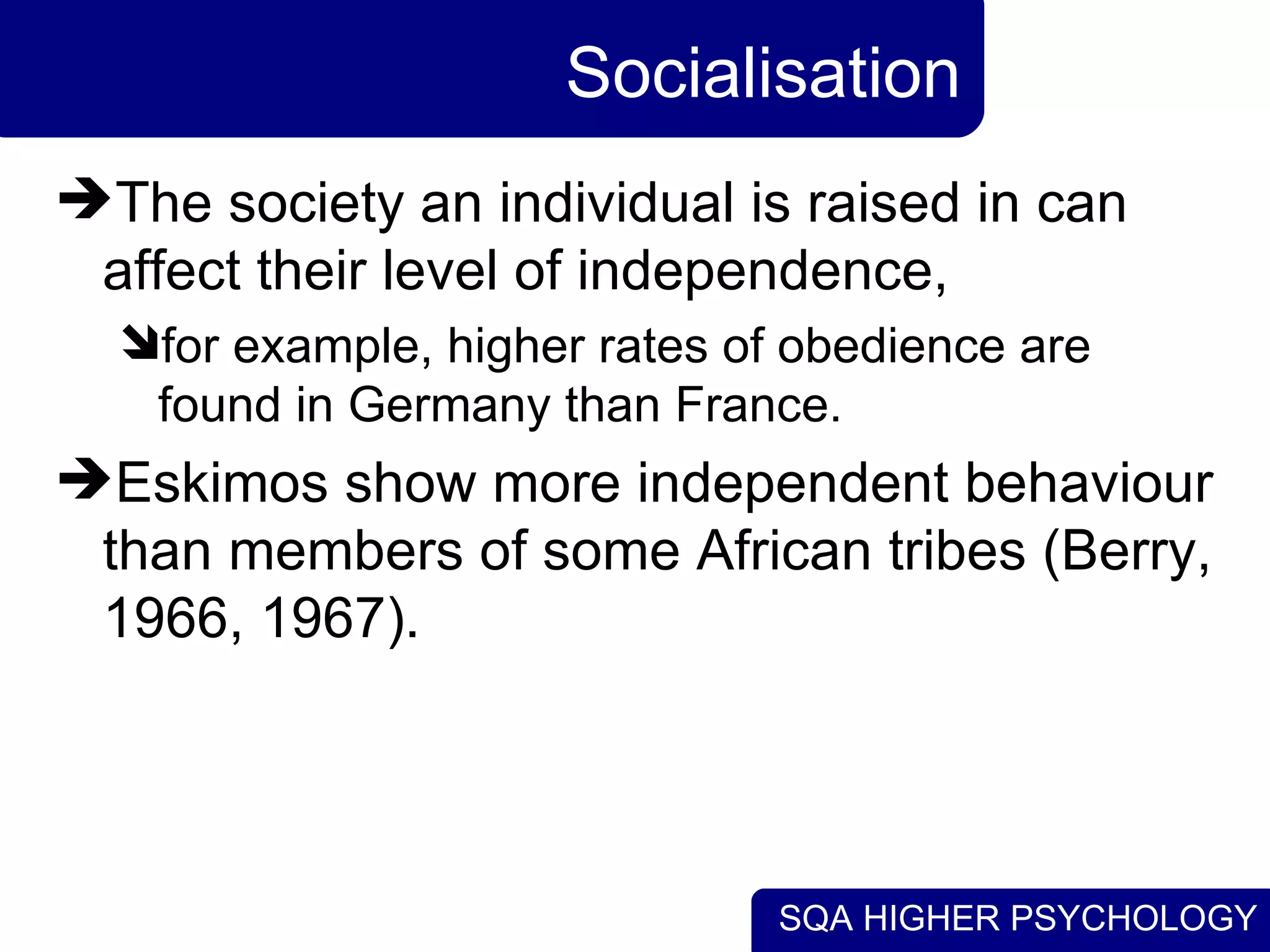 Socialisation The society an individual is raised in can affect their level of independence,  for example, higher rates of obedience are found in Germany than France.  Eskimos show more independent behaviour than members of some African tribes (Berry, 1966, 1967). 
