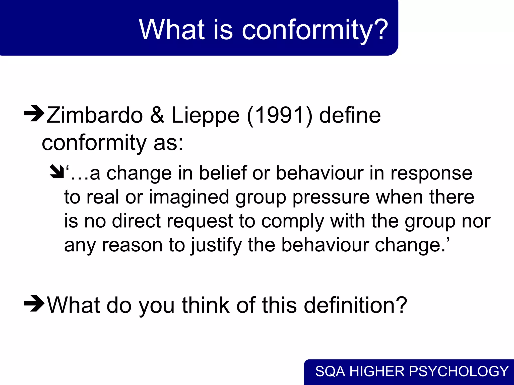What is conformity? Zimbardo & Lieppe (1991) define conformity as: ‘… a change in belief or behaviour in response to real or imagined group pressure when there is no direct request to comply with the group nor any reason to justify the behaviour change.’ What do you think of this definition? 