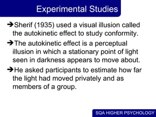 Experimental Studies Sherif (1935) used a visual illusion called the autokinetic effect to study conformity. The autokinetic effect is a perceptual illusion in which a stationary point of light seen in darkness appears to move about. He asked participants to estimate how far the light had moved privately and as members of a group. 