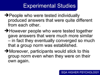 Experimental Studies People who were tested individually produced answers that were quite different from each other.  However people who were tested together gave answers that were much more similar – in fact they eventually converged so much that a group norm was established.  Moreover, participants would stick to this group norm even when they were on their own again.  