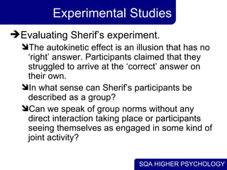 Experimental Studies Evaluating Sherif’s experiment. The autokinetic effect is an illusion that has no ‘right’ answer. Participants claimed that they struggled to arrive at the ‘correct’ answer on their own. In what sense can Sherif’s participants be described as a group? Can we speak of group norms without any direct interaction taking place or participants seeing themselves as engaged in some kind of joint activity? 