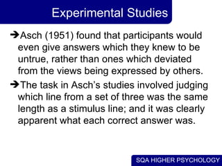Experimental Studies Asch (1951) found that participants would even give answers which they knew to be untrue, rather than ones which deviated from the views being expressed by others. The task in Asch’s studies involved judging which line from a set of three was the same length as a stimulus line; and it was clearly apparent what each correct answer was.  