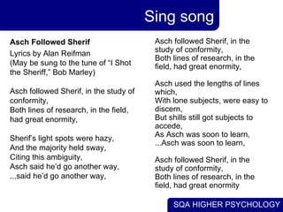 Sing song Asch followed Sherif, in the study of conformity, Both lines of research, in the field, had great enormity, Asch used the lengths of lines which,  With lone subjects, were easy to discern, But shills still got subjects to accede, As Asch was soon to learn, ...Asch was soon to learn, Asch followed Sherif, in the study of conformity, Both lines of research, in the field, had great enormity  Asch Followed Sherif   Lyrics by Alan Reifman (May be sung to the tune of “I Shot the Sheriff,” Bob Marley) Asch followed Sherif, in the study of conformity, Both lines of research, in the field, had great enormity, Sherif’s light spots were hazy, And the majority held sway, Citing this ambiguity, Asch said he’d go another way, ...said he’d go another way, 