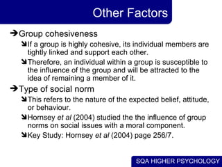Other Factors Group cohesiveness  If a group is highly cohesive, its individual members are tightly linked and support each other.  Therefore, an individual within a group is susceptible to the influence of the group and will be attracted to the idea of remaining a member of it.  Type of social norm  This refers to the nature of the expected belief, attitude, or behaviour. Hornsey  et al  (2004) studied the the influence of group norms on social issues with a moral component. Key Study: Hornsey  et al  (2004) page 256/7. 
