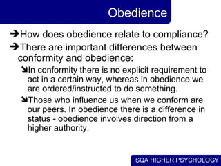 Obedience How does obedience relate to compliance? There are important differences between conformity and obedience: In conformity there is no explicit requirement to act in a certain way, whereas in obedience we are ordered/instructed to do something. Those who influence us when we conform are our peers. In obedience there is a difference in status - obedience involves direction from a higher authority. 