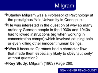 Milgram Stanley Milgram was a Professor of Psychology at the prestigious Yale University in Connecticut.  He was interested in the question of why so many ordinary German people in the 1930s and 1940s had followed instructions (eg when working in concentration camps) which involved causing pain or even killing other innocent human beings.  Was it because Germans had a character flaw that made them especially likely to obey ‘authority’ without question? Key Study : Milgram (1963) Page 260. 