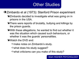 Other Studies Zimbardo et al (1973): Stanford Prison experiment Zimbardo decided to investigate what was going on in prisons in the USA.  There were reports of brutality, bullying and killings by the prison guards.  With these allegations, he wanted to find out whether it was the situation which caused such behaviours, or whether it was the guards’ personalities. Watch the DVD and: make notes on Zimbardo’s study. what does his study suggest? what criticisms can you make of this study? 