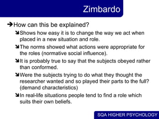 Zimbardo How can this be explained?  Shows how easy it is to change the way we act when placed in a new situation and role.  The norms showed what actions were appropriate for the roles (normative social influence).  It is probably true to say that the subjects obeyed rather than conformed. Were the subjects trying to do what they thought the researcher wanted and so played their parts to the full? (demand characteristics) In real-life situations people tend to find a role which suits their own beliefs.  