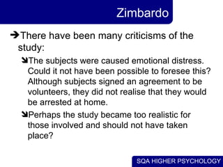Zimbardo There have been many criticisms of the study:  The subjects were caused emotional distress. Could it not have been possible to foresee this? Although subjects signed an agreement to be volunteers, they did not realise that they would be arrested at home. Perhaps the study became too realistic for those involved and should not have taken place?  