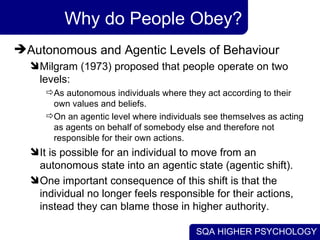Why do People Obey? Autonomous and Agentic Levels of Behaviour  Milgram (1973) proposed that people operate on two levels:  As autonomous individuals where they act according to their own values and beliefs. On an agentic level where individuals see themselves as acting as agents on behalf of somebody else and therefore not responsible for their own actions.  It is possible for an individual to move from an autonomous state into an agentic state (agentic shift).  One important consequence of this shift is that the individual no longer feels responsible for their actions, instead they can blame those in higher authority. 