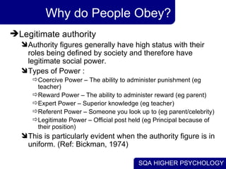 Why do People Obey? Legitimate authority  Authority figures generally have high status with their roles being defined by society and therefore have legitimate social power.  Types of Power :  Coercive Power – The ability to administer punishment (eg teacher)  Reward Power – The ability to administer reward (eg parent)  Expert Power – Superior knowledge (eg teacher)  Referent Power – Someone you look up to (eg parent/celebrity) Legitimate Power – Official post held (eg Principal because of their position)  This is particularly evident when the authority figure is in uniform. (Ref: Bickman, 1974) 