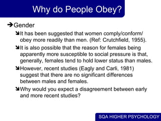 Why do People Obey? Gender  It has been suggested that women comply/conform/ obey more readily than men. (Ref: Crutchfield, 1955).  It is also possible that the reason for females being apparently more susceptible to social pressure is that, generally, females tend to hold lower status than males.  However, recent studies (Eagly and Carli, 1981) suggest that there are no significant differences between males and females.  Why would you expect a disagreement between early and more recent studies? 