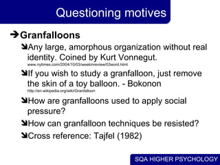 Questioning motives Granfalloons Any large, amorphous organization without real identity. Coined by Kurt Vonnegut.  www.nytimes.com/2004/10/03/weekinreview/03word.html If you wish to study a granfalloon, just remove the skin of a toy balloon. - Bokonon  http://en.wikipedia.org/wiki/Granfalloon How are granfalloons used to apply social pressure? How can granfalloon techniques be resisted? Cross reference: Tajfel (1982) 