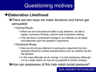 Questioning motives Elaboration Likelihood There are two ways we make decisions and hence get persuaded: Central Route: When we are motivated and able to pay attention, we take a logical, conscious thinking, central route to decision-making.  This can lead to permanent change in our attitude as we adopt and elaborate upon the speaker’s arguments. Peripheral Route: Here we do not pay attention to persuasive arguments but are swayed instead by surface characteristics such as whether we like the speaker.  In this case although we do change, it is only temporary (although it is to a state where we may be susceptible to further change). How can awareness of this help resist social pressure? 