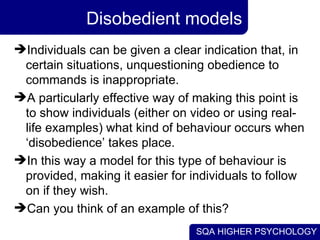 Disobedient models Individuals can be given a clear indication that, in certain situations, unquestioning obedience to commands is inappropriate.  A particularly effective way of making this point is to show individuals (either on video or using real-life examples) what kind of behaviour occurs when ‘disobedience’ takes place.  In this way a model for this type of behaviour is provided, making it easier for individuals to follow on if they wish. Can you think of an example of this? 