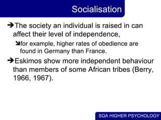 Socialisation The society an individual is raised in can affect their level of independence,  for example, higher rates of obedience are found in Germany than France.  Eskimos show more independent behaviour than members of some African tribes (Berry, 1966, 1967). 