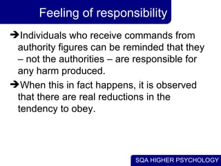 Feeling of responsibility Individuals who receive commands from authority figures can be reminded that they – not the authorities – are responsible for any harm produced.  When this in fact happens, it is observed that there are real reductions in the tendency to obey. 