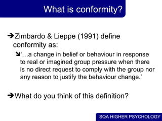 What is conformity? Zimbardo & Lieppe (1991) define conformity as: ‘… a change in belief or behaviour in response to real or imagined group pressure when there is no direct request to comply with the group nor any reason to justify the behaviour change.’ What do you think of this definition? 