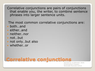 Correlative conjunctions
Correlative conjunctions are pairs of conjunctions
that enable you, the writer, to combine sentence
phrases into larger sentence units.
The most common correlative conjunctions are:
 both…and
 either…and
 neither…nor
 not…but
 not only…but also
 whether…or
Devised by Jo Killmister, Skills
Enhancement Program,
Newcastle Business School
 