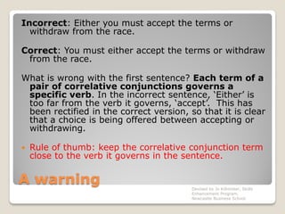 A warning
Incorrect: Either you must accept the terms or
withdraw from the race.
Correct: You must either accept the terms or withdraw
from the race.
What is wrong with the first sentence? Each term of a
pair of correlative conjunctions governs a
specific verb. In the incorrect sentence, ‘Either’ is
too far from the verb it governs, ‘accept’. This has
been rectified in the correct version, so that it is clear
that a choice is being offered between accepting or
withdrawing.
 Rule of thumb: keep the correlative conjunction term
close to the verb it governs in the sentence.
Devised by Jo Killmister, Skills
Enhancement Program,
Newcastle Business School
 