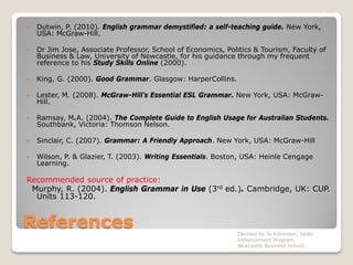 References
 Dutwin, P. (2010). English grammar demystified: a self-teaching guide. New York,
USA: McGraw-Hill.
 Dr Jim Jose, Associate Professor, School of Economics, Politics & Tourism, Faculty of
Business & Law, University of Newcastle, for his guidance through my frequent
reference to his Study Skills Online (2000).
 King, G. (2000). Good Grammar. Glasgow: HarperCollins.
 Lester, M. (2008). McGraw-Hill’s Essential ESL Grammar. New York, USA: McGraw-
Hill.
 Ramsay, M.A. (2004). The Complete Guide to English Usage for Australian Students.
Southbank, Victoria: Thomson Nelson.
 Sinclair, C. (2007). Grammar: A Friendly Approach. New York, USA: McGraw-Hill
 Wilson, P. & Glazier, T. (2003). Writing Essentials. Boston, USA: Heinle Cengage
Learning.
Recommended source of practice:
Murphy, R. (2004). English Grammar in Use (3rd ed.). Cambridge, UK: CUP.
Units 113-120.
Devised by Jo Killmister, Skills
Enhancement Program,
Newcastle Business School
 