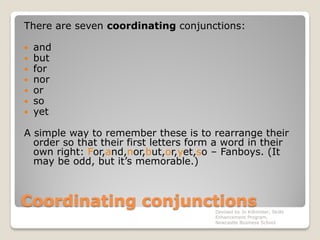 Coordinating conjunctions
There are seven coordinating conjunctions:
 and
 but
 for
 nor
 or
 so
 yet
A simple way to remember these is to rearrange their
order so that their first letters form a word in their
own right: For,and,nor,but,or,yet,so – Fanboys. (It
may be odd, but it’s memorable.)
Devised by Jo Killmister, Skills
Enhancement Program,
Newcastle Business School
 