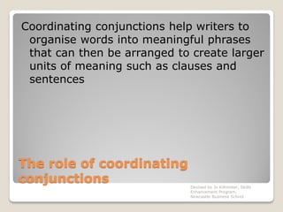 The role of coordinating
conjunctions
Coordinating conjunctions help writers to
organise words into meaningful phrases
that can then be arranged to create larger
units of meaning such as clauses and
sentences
Devised by Jo Killmister, Skills
Enhancement Program,
Newcastle Business School
 