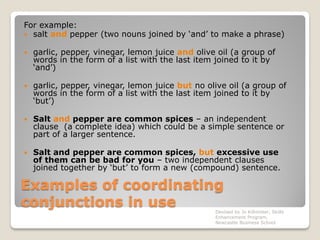 Examples of coordinating
conjunctions in use
For example:
 salt and pepper (two nouns joined by ‘and’ to make a phrase)
 garlic, pepper, vinegar, lemon juice and olive oil (a group of
words in the form of a list with the last item joined to it by
‘and’)
 garlic, pepper, vinegar, lemon juice but no olive oil (a group of
words in the form of a list with the last item joined to it by
‘but’)
 Salt and pepper are common spices – an independent
clause (a complete idea) which could be a simple sentence or
part of a larger sentence.
 Salt and pepper are common spices, but excessive use
of them can be bad for you – two independent clauses
joined together by ‘but’ to form a new (compound) sentence.
Devised by Jo Killmister, Skills
Enhancement Program,
Newcastle Business School
 