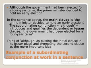 Example of a subordinating
conjunction at work in a sentence
 Although the government had been elected for
a four-year term, the prime minister decided to
hold an early election.
In the sentence above, the main clause is ‘the
prime minister decided to hold an early election’.
The subordinating conjunction – ‘although’ –
introduces and qualifies the dependent or lesser
clause, ’the government had been elected for a
four-year term’.
Think of ‘although’ as putting the initial clause in
its lesser place and promoting the second clause
as the more important idea!
Devised by Jo Killmister, Skills
Enhancement Program,
Newcastle Business School
 