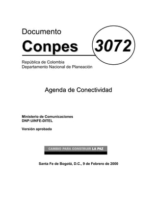 Documento

Conpes 3072
República de Colombia
Departamento Nacional de Planeación




            Agenda de Conectividad



Ministerio de Comunicaciones
DNP:UINFE-DITEL

Versión aprobada




         Santa Fe de Bogotá, D.C., 9 de Febrero de 2000
 