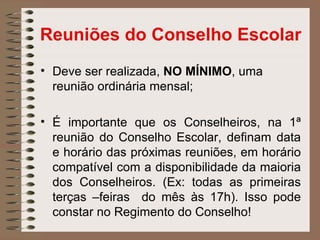 Reuniões do Conselho Escolar
• Deve ser realizada, NO MÍNIMO, uma
  reunião ordinária mensal;

• É importante que os Conselheiros, na 1ª
  reunião do Conselho Escolar, definam data
  e horário das próximas reuniões, em horário
  compatível com a disponibilidade da maioria
  dos Conselheiros. (Ex: todas as primeiras
  terças –feiras do mês às 17h). Isso pode
  constar no Regimento do Conselho!
 