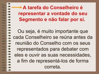 A tarefa do Conselheiro é
  representar a vontade do seu
  Segmento e não falar por si.

  Ou seja, é muito importante que
cada Conselheiro se reúna antes da
 reunião do Conselho com os seus
  representados para debater com
 eles e ouvir as suas necessidades,
  a fim de representá-los de forma
               correta.
 