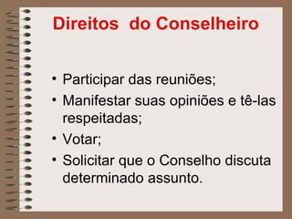 Direitos do Conselheiro


• Participar das reuniões;
• Manifestar suas opiniões e tê-las
  respeitadas;
• Votar;
• Solicitar que o Conselho discuta
  determinado assunto.
 