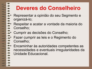 Deveres do Conselheiro
• Representar a opinião do seu Segmento e
  organizá-lo;
• Respeitar e acatar a vontade da maioria do
  Conselho;
• Cumprir as decisões do Conselho;
• Fazer cumprir as leis e o Regimento do
  Conselho;
• Encaminhar às autoridades competentes as
  necessidades e eventuais irregularidades da
  Unidade Educacional.
 