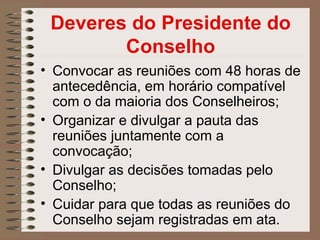 Deveres do Presidente do
        Conselho
• Convocar as reuniões com 48 horas de
  antecedência, em horário compatível
  com o da maioria dos Conselheiros;
• Organizar e divulgar a pauta das
  reuniões juntamente com a
  convocação;
• Divulgar as decisões tomadas pelo
  Conselho;
• Cuidar para que todas as reuniões do
  Conselho sejam registradas em ata.
 
