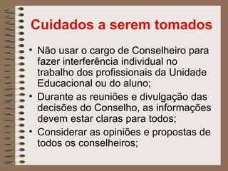 Cuidados a serem tomados
• Não usar o cargo de Conselheiro para
  fazer interferência individual no
  trabalho dos profissionais da Unidade
  Educacional ou do aluno;
• Durante as reuniões e divulgação das
  decisões do Conselho, as informações
  devem estar claras para todos;
• Considerar as opiniões e propostas de
  todos os conselheiros;
 