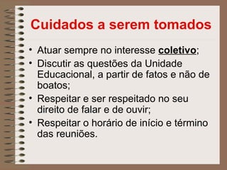 Cuidados a serem tomados
• Atuar sempre no interesse coletivo;
• Discutir as questões da Unidade
  Educacional, a partir de fatos e não de
  boatos;
• Respeitar e ser respeitado no seu
  direito de falar e de ouvir;
• Respeitar o horário de início e término
  das reuniões.
 