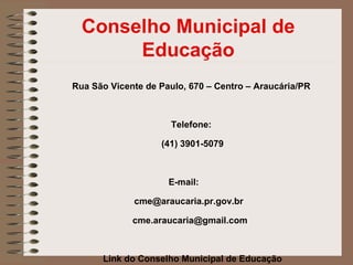 Conselho Municipal de
       Educação
Rua São Vicente de Paulo, 670 – Centro – Araucária/PR



                      Telefone:

                   (41) 3901-5079



                     E-mail:

             cme@araucaria.pr.gov.br

             cme.araucaria@gmail.com



      Link do Conselho Municipal de Educação
 