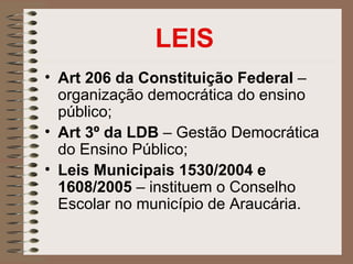 LEIS
• Art 206 da Constituição Federal –
  organização democrática do ensino
  público;
• Art 3º da LDB – Gestão Democrática
  do Ensino Público;
• Leis Municipais 1530/2004 e
  1608/2005 – instituem o Conselho
  Escolar no município de Araucária.
 